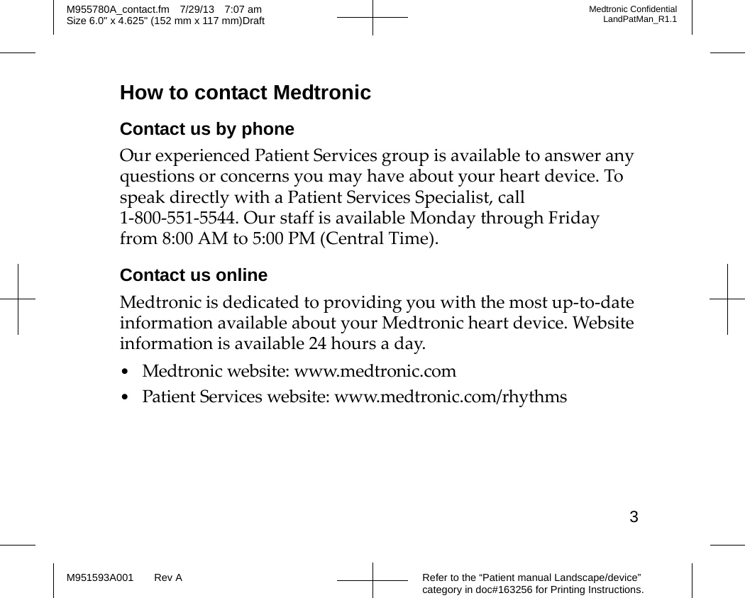 3Refer to the “Patient manual Landscape/device” category in doc#163256 for Printing Instructions.M955780A_contact.fm 7/29/13 7:07 amSize 6.0&quot; x 4.625&quot; (152 mm x 117 mm)DraftMedtronic ConfidentialLandPatMan_R1.1M951593A001 Rev AHow to contact MedtronicContact us by phoneOur experienced Patient Services group is available to answer any questions or concerns you may have about your heart device. To speak directly with a Patient Services Specialist, call 1-800-551-5544. Our staff is available Monday through Friday from 8:00 AM to 5:00 PM (Central Time).Contact us onlineMedtronic is dedicated to providing you with the most up-to-date information available about your Medtronic heart device. Website information is available 24 hours a day.•Medtronic website: www.medtronic.com•Patient Services website: www.medtronic.com/rhythms