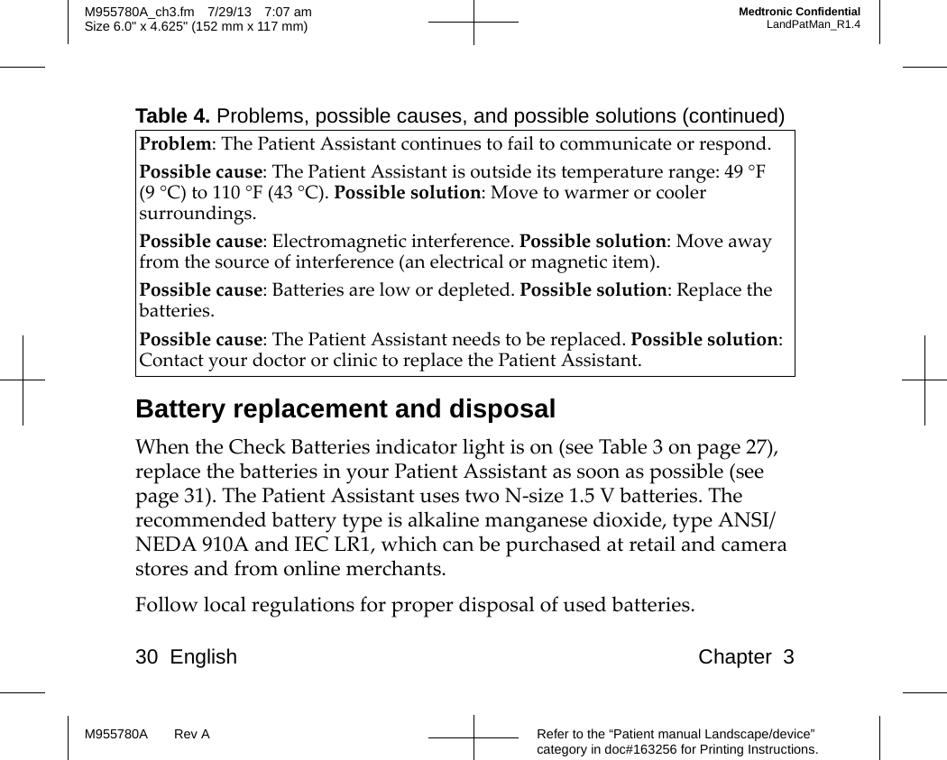 30 English Chapter 3Refer to the “Patient manual Landscape/device” category in doc#163256 for Printing Instructions.M955780A Rev AM955780A_ch3.fm 7/29/13 7:07 amSize 6.0&quot; x 4.625&quot; (152 mm x 117 mm)Medtronic ConfidentialLandPatMan_R1.4Battery replacement and disposalWhen the Check Batteries indicator light is on (see Table 3 on page 27), replace the batteries in your Patient Assistant as soon as possible (see page 31). The Patient Assistant uses two N-size 1.5 V batteries. The recommended battery type is alkaline manganese dioxide, type ANSI/NEDA 910A and IEC LR1, which can be purchased at retail and camera stores and from online merchants.Follow local regulations for proper disposal of used batteries.Problem: The Patient Assistant continues to fail to communicate or respond.Possible cause: The Patient Assistant is outside its temperature range: 49 °F (9 °C) to 110 °F (43 °C). Possible solution: Move to warmer or cooler surroundings.Possible cause: Electromagnetic interference. Possible solution: Move away from the source of interference (an electrical or magnetic item).Possible cause: Batteries are low or depleted. Possible solution: Replace the batteries.Possible cause: The Patient Assistant needs to be replaced. Possible solution: Contact your doctor or clinic to replace the Patient Assistant.Table 4. Problems, possible causes, and possible solutions (continued)