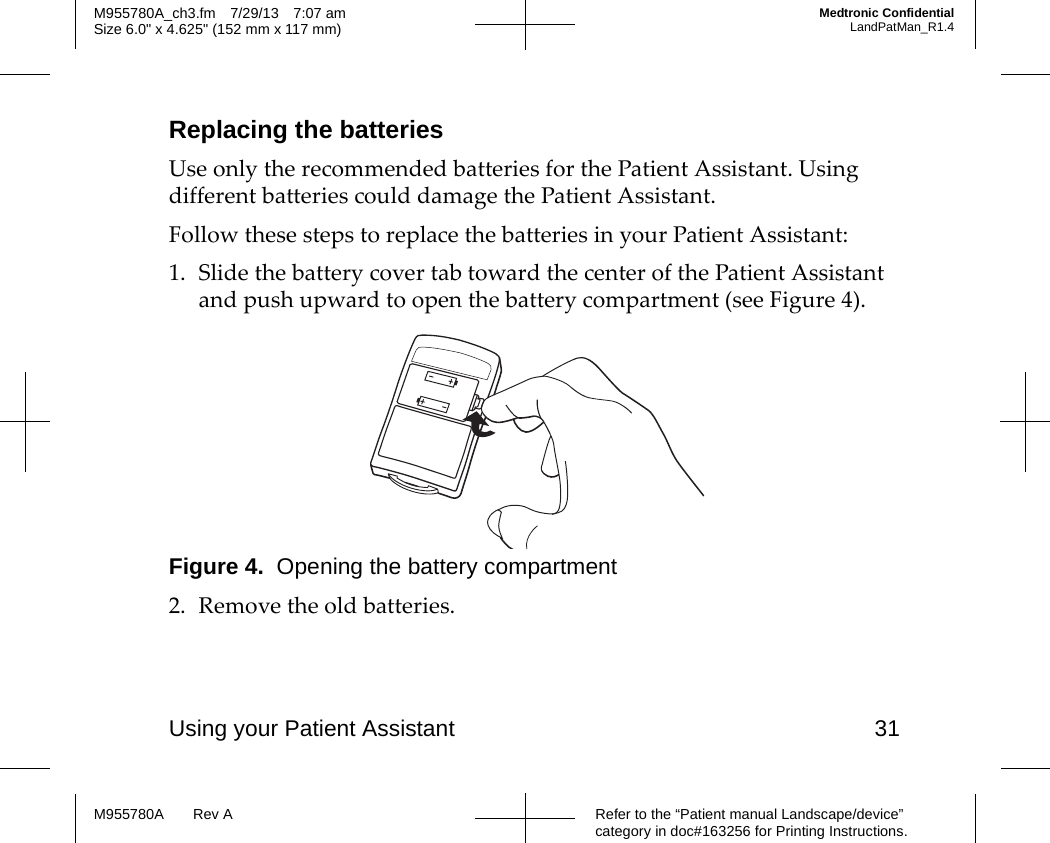 Using your Patient Assistant 31Refer to the “Patient manual Landscape/device” category in doc#163256 for Printing Instructions.M955780A Rev AM955780A_ch3.fm 7/29/13 7:07 amSize 6.0&quot; x 4.625&quot; (152 mm x 117 mm)Medtronic ConfidentialLandPatMan_R1.4Replacing the batteriesUse only the recommended batteries for the Patient Assistant. Using different batteries could damage the Patient Assistant.Follow these steps to replace the batteries in your Patient Assistant:1. Slide the battery cover tab toward the center of the Patient Assistant and push upward to open the battery compartment (see Figure 4).Figure 4.  Opening the battery compartment2. Remove the old batteries.