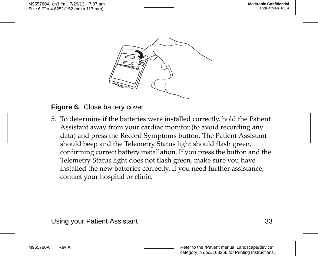 Using your Patient Assistant 33Refer to the “Patient manual Landscape/device” category in doc#163256 for Printing Instructions.M955780A Rev AM955780A_ch3.fm 7/29/13 7:07 amSize 6.0&quot; x 4.625&quot; (152 mm x 117 mm)Medtronic ConfidentialLandPatMan_R1.4Figure 6.  Close battery cover5. To determine if the batteries were installed correctly, hold the Patient Assistant away from your cardiac monitor (to avoid recording any data) and press the Record Symptoms button. The Patient Assistant should beep and the Telemetry Status light should flash green, confirming correct battery installation. If you press the button and the Telemetry Status light does not flash green, make sure you have installed the new batteries correctly. If you need further assistance, contact your hospital or clinic.