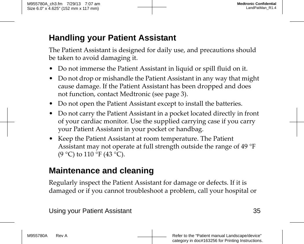 Using your Patient Assistant 35Refer to the “Patient manual Landscape/device” category in doc#163256 for Printing Instructions.M955780A Rev AM955780A_ch3.fm 7/29/13 7:07 amSize 6.0&quot; x 4.625&quot; (152 mm x 117 mm)Medtronic ConfidentialLandPatMan_R1.4Handling your Patient AssistantThe Patient Assistant is designed for daily use, and precautions should be taken to avoid damaging it.• Do not immerse the Patient Assistant in liquid or spill fluid on it.• Do not drop or mishandle the Patient Assistant in any way that might cause damage. If the Patient Assistant has been dropped and does not function, contact Medtronic (see page 3).• Do not open the Patient Assistant except to install the batteries. • Do not carry the Patient Assistant in a pocket located directly in front of your cardiac monitor. Use the supplied carrying case if you carry your Patient Assistant in your pocket or handbag.• Keep the Patient Assistant at room temperature. The Patient Assistant may not operate at full strength outside the range of 49 °F (9 °C) to 110 °F (43 °C).Maintenance and cleaningRegularly inspect the Patient Assistant for damage or defects. If it is damaged or if you cannot troubleshoot a problem, call your hospital or 