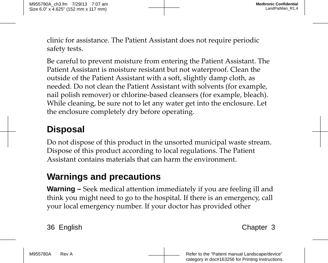 36 English Chapter 3Refer to the “Patient manual Landscape/device” category in doc#163256 for Printing Instructions.M955780A Rev AM955780A_ch3.fm 7/29/13 7:07 amSize 6.0&quot; x 4.625&quot; (152 mm x 117 mm)Medtronic ConfidentialLandPatMan_R1.4clinic for assistance. The Patient Assistant does not require periodic safety tests. Be careful to prevent moisture from entering the Patient Assistant. The Patient Assistant is moisture resistant but not waterproof. Clean the outside of the Patient Assistant with a soft, slightly damp cloth, as needed. Do not clean the Patient Assistant with solvents (for example, nail polish remover) or chlorine-based cleansers (for example, bleach). While cleaning, be sure not to let any water get into the enclosure. Let the enclosure completely dry before operating.DisposalDo not dispose of this product in the unsorted municipal waste stream. Dispose of this product according to local regulations. The Patient Assistant contains materials that can harm the environment.Warnings and precautionsWarning – Seek medical attention immediately if you are feeling ill and think you might need to go to the hospital. If there is an emergency, call your local emergency number. If your doctor has provided other 