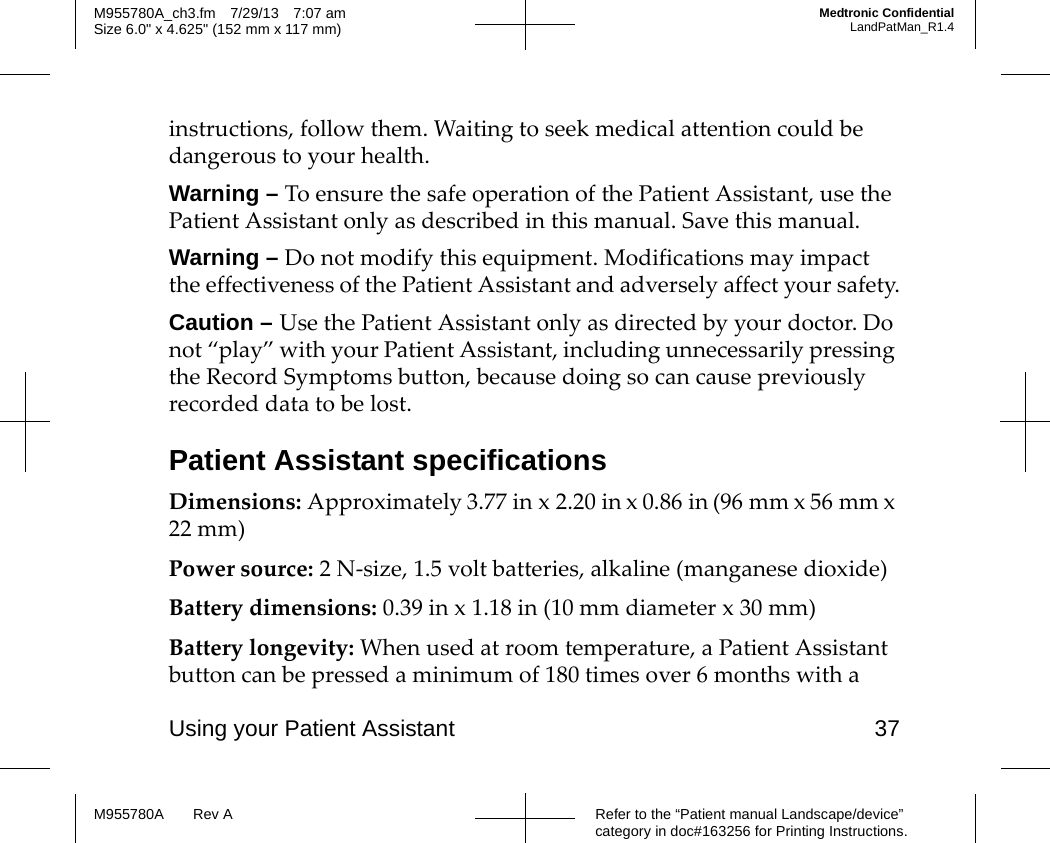Using your Patient Assistant 37Refer to the “Patient manual Landscape/device” category in doc#163256 for Printing Instructions.M955780A Rev AM955780A_ch3.fm 7/29/13 7:07 amSize 6.0&quot; x 4.625&quot; (152 mm x 117 mm)Medtronic ConfidentialLandPatMan_R1.4instructions, follow them. Waiting to seek medical attention could be dangerous to your health.Warning – To ensure the safe operation of the Patient Assistant, use the Patient Assistant only as described in this manual. Save this manual.Warning – Do not modify this equipment. Modifications may impact the effectiveness of the Patient Assistant and adversely affect your safety.Caution – Use the Patient Assistant only as directed by your doctor. Do not “play” with your Patient Assistant, including unnecessarily pressing the Record Symptoms button, because doing so can cause previously recorded data to be lost.Patient Assistant specificationsDimensions: Approximately 3.77 in x 2.20 in x 0.86 in (96 mm x 56 mm x 22 mm)Power source: 2 N-size, 1.5 volt batteries, alkaline (manganese dioxide)Battery dimensions: 0.39 in x 1.18 in (10 mm diameter x 30 mm)Battery longevity: When used at room temperature, a Patient Assistant button can be pressed a minimum of 180 times over 6 months with a 