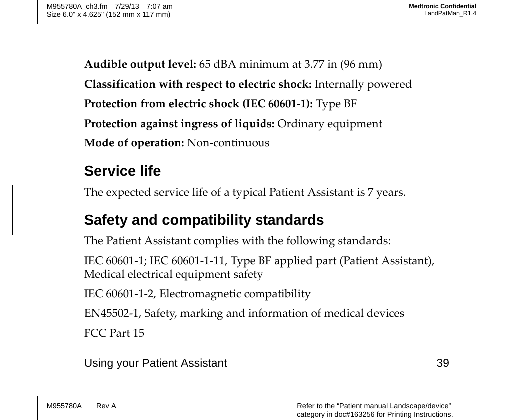 Using your Patient Assistant 39Refer to the “Patient manual Landscape/device” category in doc#163256 for Printing Instructions.M955780A Rev AM955780A_ch3.fm 7/29/13 7:07 amSize 6.0&quot; x 4.625&quot; (152 mm x 117 mm)Medtronic ConfidentialLandPatMan_R1.4Audible output level: 65 dBA minimum at 3.77 in (96 mm)Classification with respect to electric shock: Internally poweredProtection from electric shock (IEC 60601-1): Type BFProtection against ingress of liquids: Ordinary equipmentMode of operation: Non-continuousService lifeThe expected service life of a typical Patient Assistant is 7 years.Safety and compatibility standardsThe Patient Assistant complies with the following standards:IEC 60601-1; IEC 60601-1-11, Type BF applied part (Patient Assistant), Medical electrical equipment safetyIEC 60601-1-2, Electromagnetic compatibilityEN45502-1, Safety, marking and information of medical devicesFCC Part 15