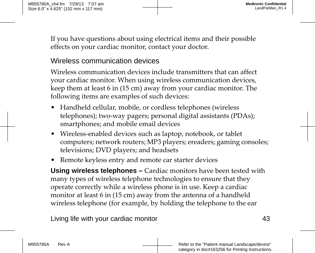 Living life with your cardiac monitor 43Refer to the “Patient manual Landscape/device” category in doc#163256 for Printing Instructions.M955780A Rev AM955780A_ch4.fm 7/29/13 7:07 amSize 6.0&quot; x 4.625&quot; (152 mm x 117 mm)Medtronic ConfidentialLandPatMan_R1.4If you have questions about using electrical items and their possible effects on your cardiac monitor, contact your doctor.Wireless communication devicesWireless communication devices include transmitters that can affect your cardiac monitor. When using wireless communication devices, keep them at least 6 in (15 cm) away from your cardiac monitor. The following items are examples of such devices:• Handheld cellular, mobile, or cordless telephones (wireless telephones); two-way pagers; personal digital assistants (PDAs); smartphones; and mobile email devices • Wireless-enabled devices such as laptop, notebook, or tablet computers; network routers; MP3 players; ereaders; gaming consoles; televisions; DVD players; and headsets • Remote keyless entry and remote car starter devicesUsing wireless telephones – Cardiac monitors have been tested with many types of wireless telephone technologies to ensure that they operate correctly while a wireless phone is in use. Keep a cardiac monitor at least 6 in (15 cm) away from the antenna of a handheld wireless telephone (for example, by holding the telephone to the ear 