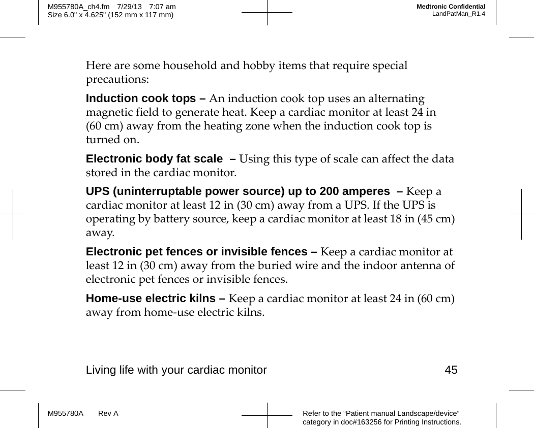 Living life with your cardiac monitor 45Refer to the “Patient manual Landscape/device” category in doc#163256 for Printing Instructions.M955780A Rev AM955780A_ch4.fm 7/29/13 7:07 amSize 6.0&quot; x 4.625&quot; (152 mm x 117 mm)Medtronic ConfidentialLandPatMan_R1.4Here are some household and hobby items that require special precautions:Induction cook tops – An induction cook top uses an alternating magnetic field to generate heat. Keep a cardiac monitor at least 24 in (60 cm) away from the heating zone when the induction cook top is turned on.Electronic body fat scale  – Using this type of scale can affect the data stored in the cardiac monitor.UPS (uninterruptable power source) up to 200 amperes  – Keep a cardiac monitor at least 12 in (30 cm) away from a UPS. If the UPS is operating by battery source, keep a cardiac monitor at least 18 in (45 cm) away.Electronic pet fences or invisible fences – Keep a cardiac monitor at least 12 in (30 cm) away from the buried wire and the indoor antenna of electronic pet fences or invisible fences.Home-use electric kilns – Keep a cardiac monitor at least 24 in (60 cm) away from home-use electric kilns.