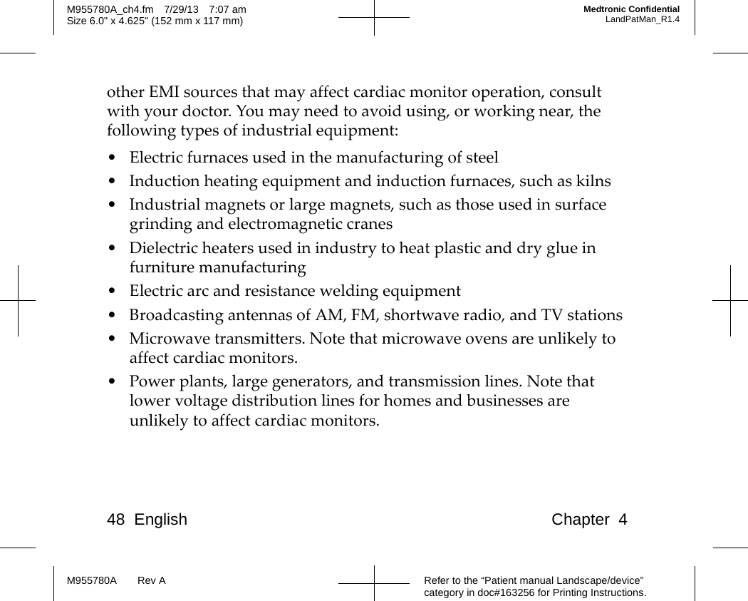 48 English Chapter 4Refer to the “Patient manual Landscape/device” category in doc#163256 for Printing Instructions.M955780A Rev AM955780A_ch4.fm 7/29/13 7:07 amSize 6.0&quot; x 4.625&quot; (152 mm x 117 mm)Medtronic ConfidentialLandPatMan_R1.4other EMI sources that may affect cardiac monitor operation, consult with your doctor. You may need to avoid using, or working near, the following types of industrial equipment:• Electric furnaces used in the manufacturing of steel• Induction heating equipment and induction furnaces, such as kilns• Industrial magnets or large magnets, such as those used in surface grinding and electromagnetic cranes• Dielectric heaters used in industry to heat plastic and dry glue in furniture manufacturing• Electric arc and resistance welding equipment• Broadcasting antennas of AM, FM, shortwave radio, and TV stations• Microwave transmitters. Note that microwave ovens are unlikely to affect cardiac monitors.• Power plants, large generators, and transmission lines. Note that lower voltage distribution lines for homes and businesses are unlikely to affect cardiac monitors.