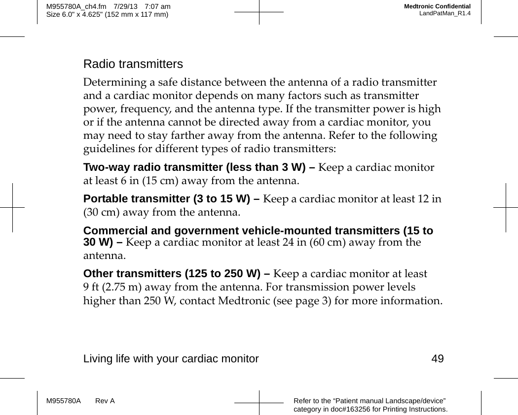Living life with your cardiac monitor 49Refer to the “Patient manual Landscape/device” category in doc#163256 for Printing Instructions.M955780A Rev AM955780A_ch4.fm 7/29/13 7:07 amSize 6.0&quot; x 4.625&quot; (152 mm x 117 mm)Medtronic ConfidentialLandPatMan_R1.4Radio transmittersDetermining a safe distance between the antenna of a radio transmitter and a cardiac monitor depends on many factors such as transmitter power, frequency, and the antenna type. If the transmitter power is high or if the antenna cannot be directed away from a cardiac monitor, you may need to stay farther away from the antenna. Refer to the following guidelines for different types of radio transmitters:Two-way radio transmitter (less than 3 W) – Keep a cardiac monitor at least 6 in (15 cm) away from the antenna.Portable transmitter (3 to 15 W) – Keep a cardiac monitor at least 12 in (30 cm) away from the antenna.Commercial and government vehicle-mounted transmitters (15 to 30 W) – Keep a cardiac monitor at least 24 in (60 cm) away from the antenna.Other transmitters (125 to 250 W) – Keep a cardiac monitor at least 9 ft (2.75 m) away from the antenna. For transmission power levels higher than 250 W, contact Medtronic (see page 3) for more information.