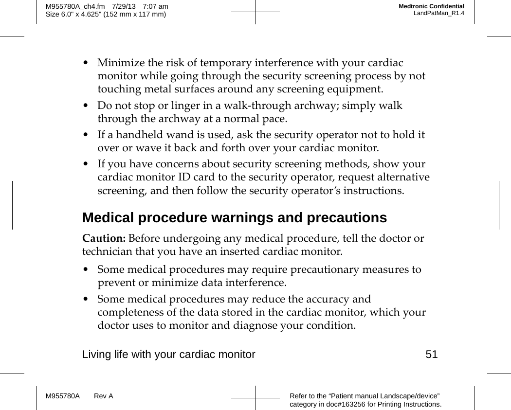 Living life with your cardiac monitor 51Refer to the “Patient manual Landscape/device” category in doc#163256 for Printing Instructions.M955780A Rev AM955780A_ch4.fm 7/29/13 7:07 amSize 6.0&quot; x 4.625&quot; (152 mm x 117 mm)Medtronic ConfidentialLandPatMan_R1.4• Minimize the risk of temporary interference with your cardiac monitor while going through the security screening process by not touching metal surfaces around any screening equipment.• Do not stop or linger in a walk-through archway; simply walk through the archway at a normal pace.• If a handheld wand is used, ask the security operator not to hold it over or wave it back and forth over your cardiac monitor.• If you have concerns about security screening methods, show your cardiac monitor ID card to the security operator, request alternative screening, and then follow the security operator’s instructions.Medical procedure warnings and precautionsCaution: Before undergoing any medical procedure, tell the doctor or technician that you have an inserted cardiac monitor.• Some medical procedures may require precautionary measures to prevent or minimize data interference.• Some medical procedures may reduce the accuracy and completeness of the data stored in the cardiac monitor, which your doctor uses to monitor and diagnose your condition.