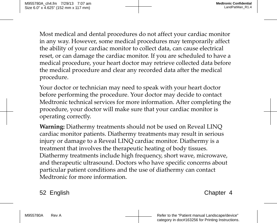 52 English Chapter 4Refer to the “Patient manual Landscape/device” category in doc#163256 for Printing Instructions.M955780A Rev AM955780A_ch4.fm 7/29/13 7:07 amSize 6.0&quot; x 4.625&quot; (152 mm x 117 mm)Medtronic ConfidentialLandPatMan_R1.4Most medical and dental procedures do not affect your cardiac monitor in any way. However, some medical procedures may temporarily affect the ability of your cardiac monitor to collect data, can cause electrical reset, or can damage the cardiac monitor. If you are scheduled to have a medical procedure, your heart doctor may retrieve collected data before the medical procedure and clear any recorded data after the medical procedure.Your doctor or technician may need to speak with your heart doctor before performing the procedure. Your doctor may decide to contact Medtronic technical services for more information. After completing the procedure, your doctor will make sure that your cardiac monitor is operating correctly.Warning: Diathermy treatments should not be used on Reveal LINQ cardiac monitor patients. Diathermy treatments may result in serious injury or damage to a Reveal LINQ cardiac monitor. Diathermy is a treatment that involves the therapeutic heating of body tissues. Diathermy treatments include high frequency, short wave, microwave, and therapeutic ultrasound. Doctors who have specific concerns about particular patient conditions and the use of diathermy can contact Medtronic for more information.