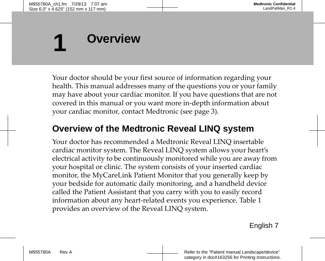 English 7Refer to the “Patient manual Landscape/device” category in doc#163256 for Printing Instructions.M955780A Rev AM955780A_ch1.fm 7/29/13 7:07 amSize 6.0&quot; x 4.625&quot; (152 mm x 117 mm)Medtronic ConfidentialLandPatMan_R1.41OverviewYour doctor should be your first source of information regarding your health. This manual addresses many of the questions you or your family may have about your cardiac monitor. If you have questions that are not covered in this manual or you want more in-depth information about your cardiac monitor, contact Medtronic (see page 3).Overview of the Medtronic Reveal LINQ systemYour doctor has recommended a Medtronic Reveal LINQ insertable cardiac monitor system. The Reveal LINQ system allows your heart’s electrical activity to be continuously monitored while you are away from your hospital or clinic. The system consists of your inserted cardiac monitor, the MyCareLink Patient Monitor that you generally keep by your bedside for automatic daily monitoring, and a handheld device called the Patient Assistant that you carry with you to easily record information about any heart-related events you experience. Table 1 provides an overview of the Reveal LINQ system.