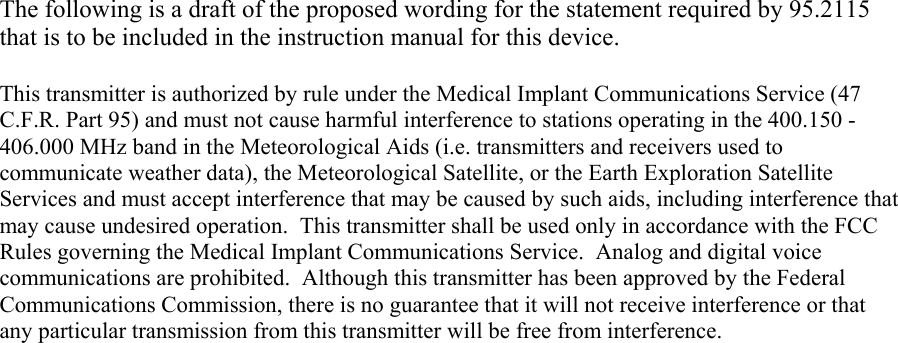The following is a draft of the proposed wording for the statement required by 95.2115 that is to be included in the instruction manual for this device.  This transmitter is authorized by rule under the Medical Implant Communications Service (47 C.F.R. Part 95) and must not cause harmful interference to stations operating in the 400.150 - 406.000 MHz band in the Meteorological Aids (i.e. transmitters and receivers used to communicate weather data), the Meteorological Satellite, or the Earth Exploration Satellite Services and must accept interference that may be caused by such aids, including interference that may cause undesired operation.  This transmitter shall be used only in accordance with the FCC Rules governing the Medical Implant Communications Service.  Analog and digital voice communications are prohibited.  Although this transmitter has been approved by the Federal Communications Commission, there is no guarantee that it will not receive interference or that any particular transmission from this transmitter will be free from interference. 