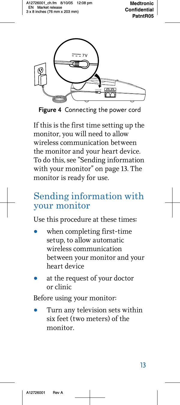 13     A12726001 Rev AMedtronicConfidentialPatntR05A12726001_ch.fm 8/10/05 12:08 pm EN Market release3 x 8 inches (76 mm x 203 mm)Figure 4 Connecting the power cordIf this is the first time setting up the monitor, you will need to allow wireless communication between the monitor and your heart device. To do this, see “Sending information with your monitor” on page 13. The monitor is ready for use.Sending information with your monitorUse this procedure at these times:•when completing first-time setup, to allow automatic wireless communication between your monitor and your heart device•at the request of your doctor or clinicBefore using your monitor:•Turn any television sets within six feet (two meters) of the monitor. 