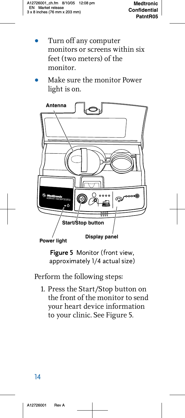 14     A12726001 Rev AMedtronicConfidentialPatntR05A12726001_ch.fm 8/10/05 12:08 pm EN Market release3 x 8 inches (76 mm x 203 mm)•Turn off any computer monitors or screens within six feet (two meters) of the monitor.•Make sure the monitor Power light is on.Figure 5 Monitor (front view, approximately 1/4 actual size)Perform the following steps:1. Press the Start/Stop button on the front of the monitor to send your heart device information to your clinic. See Figure 5.Display panelAntenna Start/Stop buttonPower light