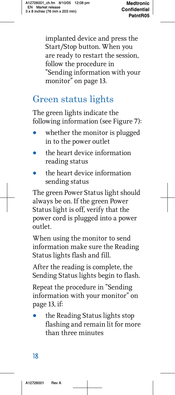 18     A12726001 Rev AMedtronicConfidentialPatntR05A12726001_ch.fm 8/10/05 12:08 pm EN Market release3 x 8 inches (76 mm x 203 mm)implanted device and press the Start/Stop button. When you are ready to restart the session, follow the procedure in “Sending information with your monitor” on page 13.Green status lightsThe green lights indicate the following information (see Figure 7):•whether the monitor is plugged in to the power outlet•the heart device information reading status•the heart device information sending statusThe green Power Status light should always be on. If the green Power Status light is off, verify that the power cord is plugged into a power outlet.When using the monitor to send information make sure the Reading Status lights flash and fill. After the reading is complete, the Sending Status lights begin to flash. Repeat the procedure in “Sending information with your monitor” on page 13, if:•the Reading Status lights stop flashing and remain lit for more than three minutes