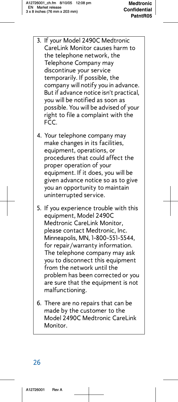 26     A12726001 Rev AMedtronicConfidentialPatntR05A12726001_ch.fm 8/10/05 12:08 pm EN Market release3 x 8 inches (76 mm x 203 mm)3. If your Model 2490C Medtronic CareLink Monitor causes harm to the telephone network, the Telephone Company may discontinue your service temporarily. If possible, the company will notify you in advance. But if advance notice isn&apos;t practical, you will be notified as soon as possible. You will be advised of your right to file a complaint with the FCC.4. Your telephone company may make changes in its facilities, equipment, operations, or procedures that could affect the proper operation of your equipment. If it does, you will be given advance notice so as to give you an opportunity to maintain uninterrupted service.5. If you experience trouble with this equipment, Model 2490C Medtronic CareLink Monitor, please contact Medtronic, Inc. Minneapolis, MN, 1-800-551-5544, for repair/warranty information. The telephone company may ask you to disconnect this equipment from the network until the problem has been corrected or you are sure that the equipment is not malfunctioning.6. There are no repairs that can be made by the customer to the Model 2490C Medtronic CareLink Monitor.