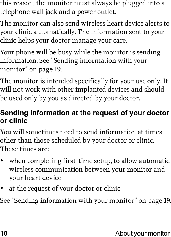 10 About your monitor this reason, the monitor must always be plugged into a telephone wall jack and a power outlet. The monitor can also send wireless heart device alerts to your clinic automatically. The information sent to your clinic helps your doctor manage your care.Your phone will be busy while the monitor is sending information. See “Sending information with your monitor” on page 19.The monitor is intended specifically for your use only. It will not work with other implanted devices and should be used only by you as directed by your doctor.Sending information at the request of your doctor or clinicYou will sometimes need to send information at times other than those scheduled by your doctor or clinic. These times are:•when completing first-time setup, to allow automatic wireless communication between your monitor and your heart device•at the request of your doctor or clinicSee “Sending information with your monitor” on page 19.