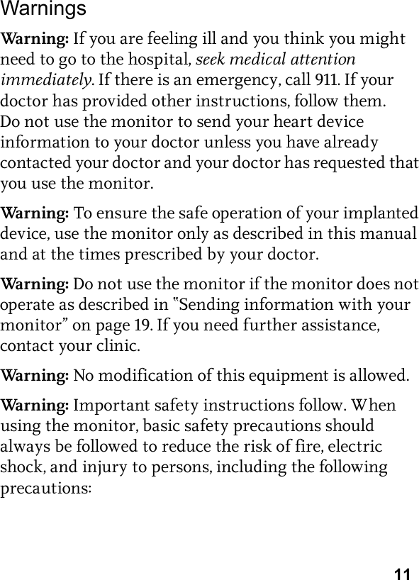 11WarningsWarn i ng: If you are feeling ill and you think you might need to go to the hospital, seek medical attention immediately. If there is an emergency, call 911. If your doctor has provided other instructions, follow them. Do not use the monitor to send your heart device information to your doctor unless you have already contacted your doctor and your doctor has requested that you use the monitor.Warn i ng: To ensure the safe operation of your implanted device, use the monitor only as described in this manual and at the times prescribed by your doctor.Warn i ng: Do not use the monitor if the monitor does not operate as described in “Sending information with your monitor” on page 19. If you need further assistance, contact your clinic.Warn i ng: No modification of this equipment is allowed.Warn i ng: Important safety instructions follow. When using the monitor, basic safety precautions should always be followed to reduce the risk of fire, electric shock, and injury to persons, including the following precautions: