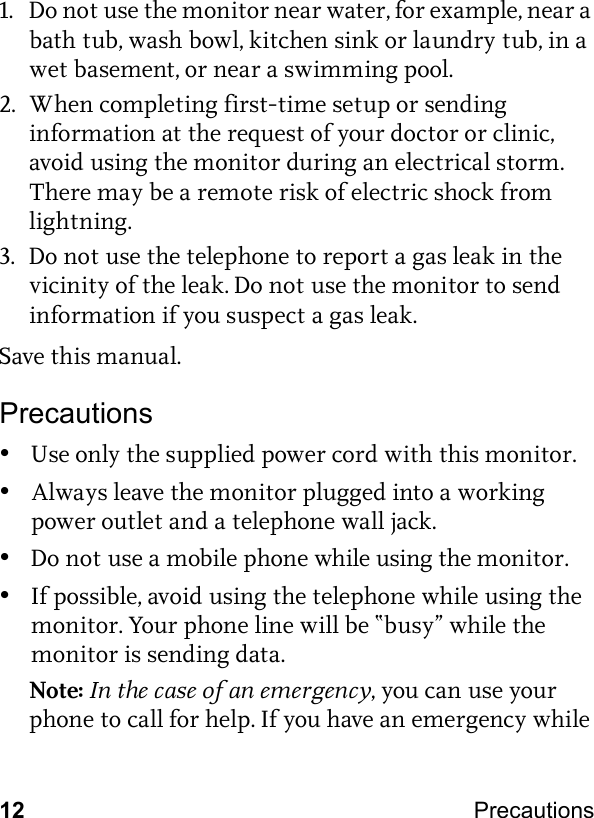 12 Precautions 1. Do not use the monitor near water, for example, near a bath tub, wash bowl, kitchen sink or laundry tub, in a wet basement, or near a swimming pool.2. When completing first-time setup or sending information at the request of your doctor or clinic, avoid using the monitor during an electrical storm. There may be a remote risk of electric shock from lightning.3. Do not use the telephone to report a gas leak in the vicinity of the leak. Do not use the monitor to send information if you suspect a gas leak.Save this manual.Precautions•Use only the supplied power cord with this monitor.•Always leave the monitor plugged into a working power outlet and a telephone wall jack.•Do not use a mobile phone while using the monitor.•If possible, avoid using the telephone while using the monitor. Your phone line will be “busy” while the monitor is sending data.Note: In the case of an emergency, you can use your phone to call for help. If you have an emergency while 