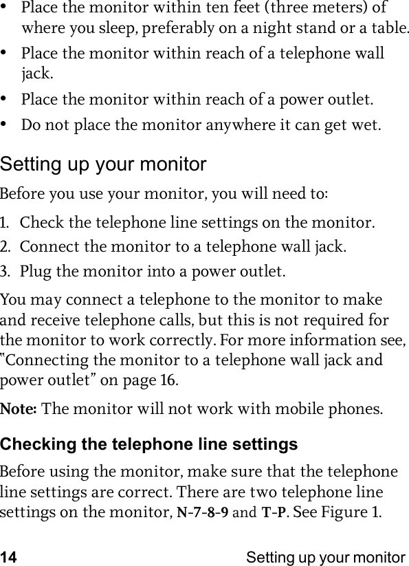 14 Setting up your monitor •Place the monitor within ten feet (three meters) of where you sleep, preferably on a night stand or a table.•Place the monitor within reach of a telephone wall jack.•Place the monitor within reach of a power outlet.•Do not place the monitor anywhere it can get wet.Setting up your monitorBefore you use your monitor, you will need to:1. Check the telephone line settings on the monitor.2. Connect the monitor to a telephone wall jack.3. Plug the monitor into a power outlet.You may connect a telephone to the monitor to make and receive telephone calls, but this is not required for the monitor to work correctly. For more information see, “Connecting the monitor to a telephone wall jack and power outlet” on page 16.Note: The monitor will not work with mobile phones.Checking the telephone line settingsBefore using the monitor, make sure that the telephone line settings are correct. There are two telephone line settings on the monitor, N-7-8-9 and T-P. See Figure 1.