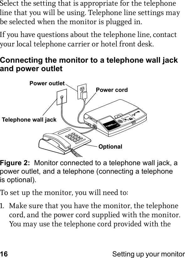 16 Setting up your monitor Select the setting that is appropriate for the telephone line that you will be using. Telephone line settings may be selected when the monitor is plugged in.If you have questions about the telephone line, contact your local telephone carrier or hotel front desk.Connecting the monitor to a telephone wall jack and power outletFigure 2:  Monitor connected to a telephone wall jack, a power outlet, and a telephone (connecting a telephone is optional).To set up the monitor, you will need to:1. Make sure that you have the monitor, the telephone cord, and the power cord supplied with the monitor. You may use the telephone cord provided with the OptionalTelephone wall jackPower cordPower outlet