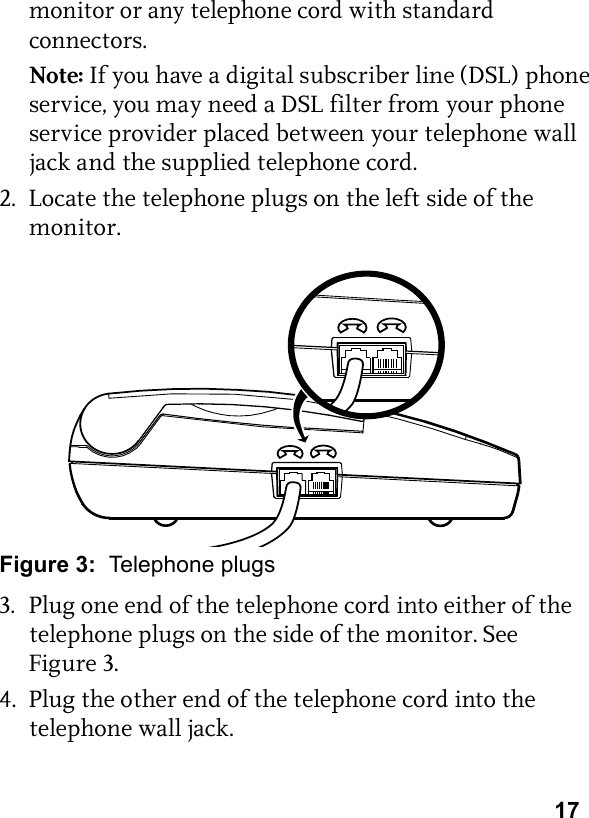 17monitor or any telephone cord with standard connectors.Note: If you have a digital subscriber line (DSL) phone service, you may need a DSL filter from your phone service provider placed between your telephone wall jack and the supplied telephone cord.2. Locate the telephone plugs on the left side of the monitor.Figure 3:  Telephone plugs3. Plug one end of the telephone cord into either of the telephone plugs on the side of the monitor. See Figure 3.4. Plug the other end of the telephone cord into the telephone wall jack.