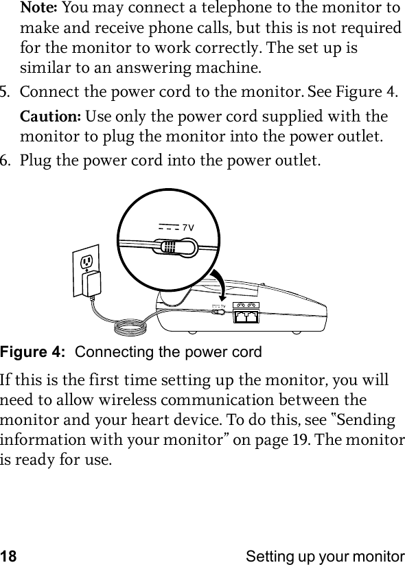 18 Setting up your monitor Note: You may connect a telephone to the monitor to make and receive phone calls, but this is not required for the monitor to work correctly. The set up is similar to an answering machine.5. Connect the power cord to the monitor. See Figure 4.Caution: Use only the power cord supplied with the monitor to plug the monitor into the power outlet.6. Plug the power cord into the power outlet.Figure 4:  Connecting the power cordIf this is the first time setting up the monitor, you will need to allow wireless communication between the monitor and your heart device. To do this, see “Sending information with your monitor” on page 19. The monitor is ready for use.