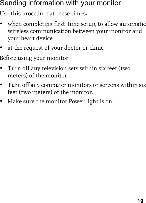 19Sending information with your monitorUse this procedure at these times:•when completing first-time setup, to allow automatic wireless communication between your monitor and your heart device•at the request of your doctor or clinicBefore using your monitor:•Turn off any television sets within six feet (two meters) of the monitor. •Turn off any computer monitors or screens within six feet (two meters) of the monitor.•Make sure the monitor Power light is on.
