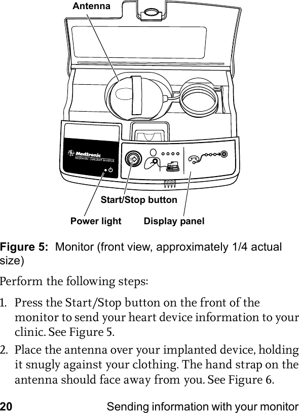 20 Sending information with your monitor Figure 5:  Monitor (front view, approximately 1/4 actual size)Perform the following steps:1. Press the Start/Stop button on the front of the monitor to send your heart device information to your clinic. See Figure 5.2. Place the antenna over your implanted device, holding it snugly against your clothing. The hand strap on the antenna should face away from you. See Figure 6.Display panelAntennaStart/Stop buttonPower light