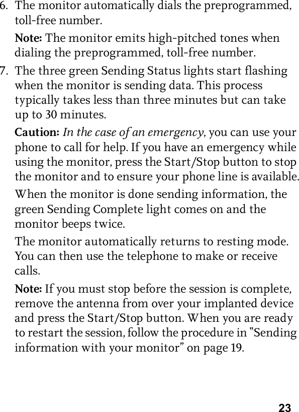 236. The monitor automatically dials the preprogrammed, toll-free number.Note: The monitor emits high-pitched tones when dialing the preprogrammed, toll-free number.7. The three green Sending Status lights start flashing when the monitor is sending data. This process typically takes less than three minutes but can take up to 30 minutes. Caution: In the case of an emergency, you can use your phone to call for help. If you have an emergency while using the monitor, press the Start/Stop button to stop the monitor and to ensure your phone line is available.When the monitor is done sending information, the green Sending Complete light comes on and the monitor beeps twice.The monitor automatically returns to resting mode. You can then use the telephone to make or receive calls. Note: If you must stop before the session is complete, remove the antenna from over your implanted device and press the Start/Stop button. When you are ready to restart the session, follow the procedure in “Sending information with your monitor” on page 19.