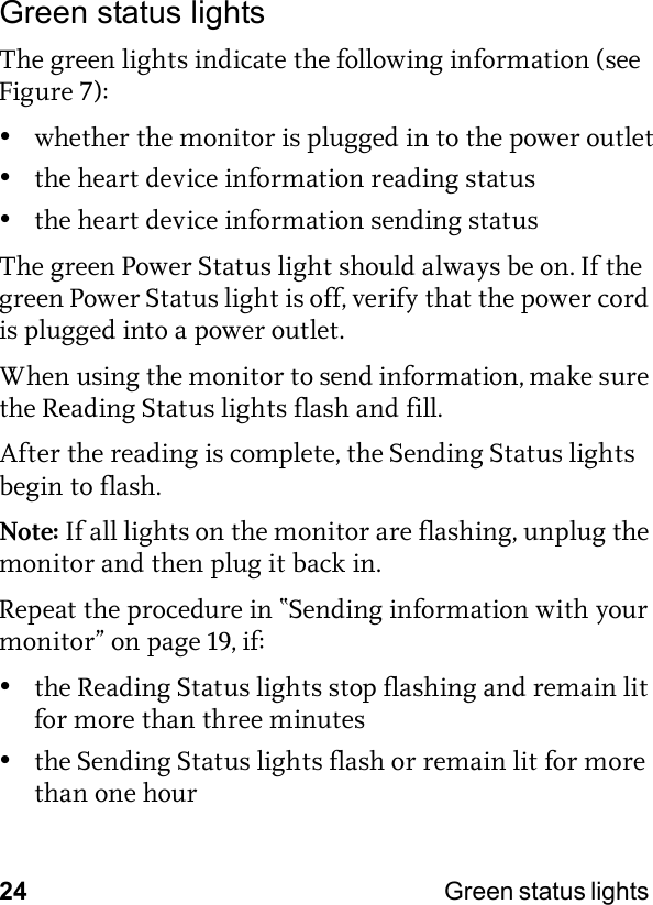 24 Green status lights Green status lightsThe green lights indicate the following information (see Figure 7):•whether the monitor is plugged in to the power outlet•the heart device information reading status•the heart device information sending statusThe green Power Status light should always be on. If the green Power Status light is off, verify that the power cord is plugged into a power outlet.When using the monitor to send information, make sure the Reading Status lights flash and fill. After the reading is complete, the Sending Status lights begin to flash. Note: If all lights on the monitor are flashing, unplug the monitor and then plug it back in.Repeat the procedure in “Sending information with your monitor” on page 19, if:•the Reading Status lights stop flashing and remain lit for more than three minutes•the Sending Status lights flash or remain lit for more than one hour