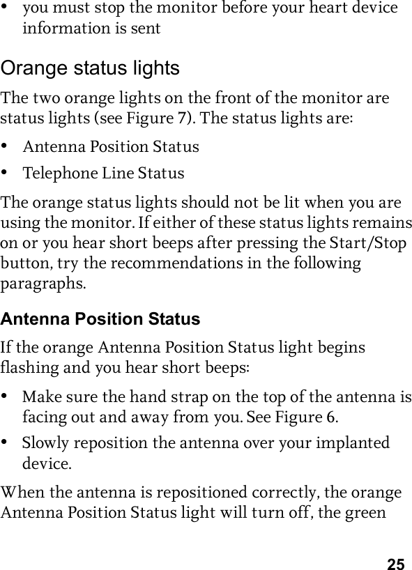 25•you must stop the monitor before your heart device information is sentOrange status lightsThe two orange lights on the front of the monitor are status lights (see Figure 7). The status lights are:•Antenna Position Status•Telephone Line StatusThe orange status lights should not be lit when you are using the monitor. If either of these status lights remains on or you hear short beeps after pressing the Start/Stop button, try the recommendations in the following paragraphs.Antenna Position StatusIf the orange Antenna Position Status light begins flashing and you hear short beeps:•Make sure the hand strap on the top of the antenna is facing out and away from you. See Figure 6.•Slowly reposition the antenna over your implanted device.When the antenna is repositioned correctly, the orange Antenna Position Status light will turn off, the green 