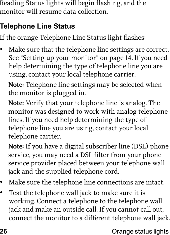 26 Orange status lights Reading Status lights will begin flashing, and the monitor will resume data collection.Telephone Line StatusIf the orange Telephone Line Status light flashes:•Make sure that the telephone line settings are correct. See “Setting up your monitor” on page 14. If you need help determining the type of telephone line you are using, contact your local telephone carrier.Note: Telephone line settings may be selected when the monitor is plugged in.Note: Verify that your telephone line is analog. The monitor was designed to work with analog telephone lines. If you need help determining the type of telephone line you are using, contact your local telephone carrier.Note: If you have a digital subscriber line (DSL) phone service, you may need a DSL filter from your phone service provider placed between your telephone wall jack and the supplied telephone cord.•Make sure the telephone line connections are intact.•Test the telephone wall jack to make sure it is working. Connect a telephone to the telephone wall jack and make an outside call. If you cannot call out, connect the monitor to a different telephone wall jack.