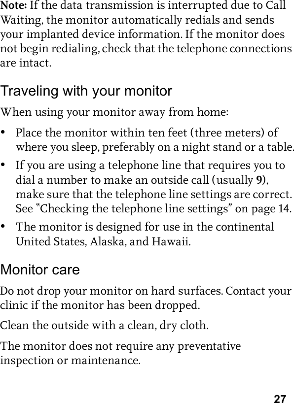 27Note: If the data transmission is interrupted due to Call Waiting, the monitor automatically redials and sends your implanted device information. If the monitor does not begin redialing, check that the telephone connections are intact. Traveling with your monitorWhen using your monitor away from home:•Place the monitor within ten feet (three meters) of where you sleep, preferably on a night stand or a table.•If you are using a telephone line that requires you to dial a number to make an outside call (usually 9), make sure that the telephone line settings are correct. See “Checking the telephone line settings” on page 14.•The monitor is designed for use in the continental United States, Alaska, and Hawaii.Monitor careDo not drop your monitor on hard surfaces. Contact your clinic if the monitor has been dropped.Clean the outside with a clean, dry cloth.The monitor does not require any preventative inspection or maintenance.