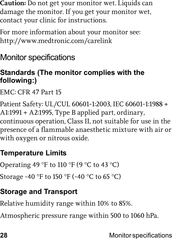 28 Monitor specifications Caution: Do not get your monitor wet. Liquids can damage the monitor. If you get your monitor wet, contact your clinic for instructions.For more information about your monitor see:http://www.medtronic.com/carelinkMonitor specificationsStandards (The monitor complies with the following:)EMC: CFR 47 Part 15Patient Safety: UL/CUL 60601-1:2003, IEC 60601-1:1988 + A1:1991 + A2:1995, Type B applied part, ordinary, continuous operation, Class II, not suitable for use in the presence of a flammable anaesthetic mixture with air or with oxygen or nitrous oxide.Temperature LimitsOperating 49 °F to 110 °F (9 °C to 43 °C)Storage -40 °F to 150 °F (-40 °C to 65 °C)Storage and TransportRelative humidity range within 10% to 85%.Atmospheric pressure range within 500 to 1060 hPa.