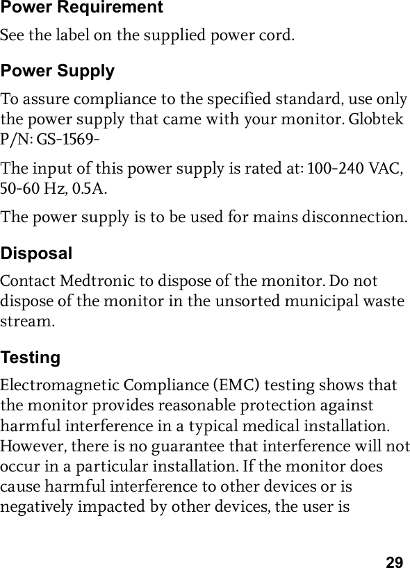 29Power RequirementSee the label on the supplied power cord.Power SupplyTo assure compliance to the specified standard, use only the power supply that came with your monitor. Globtek P/N: GS-1569-The input of this power supply is rated at: 100-240 VAC, 50-60 Hz, 0.5A.The power supply is to be used for mains disconnection.DisposalContact Medtronic to dispose of the monitor. Do not dispose of the monitor in the unsorted municipal waste stream.TestingElectromagnetic Compliance (EMC) testing shows that the monitor provides reasonable protection against harmful interference in a typical medical installation. However, there is no guarantee that interference will not occur in a particular installation. If the monitor does cause harmful interference to other devices or is negatively impacted by other devices, the user is 