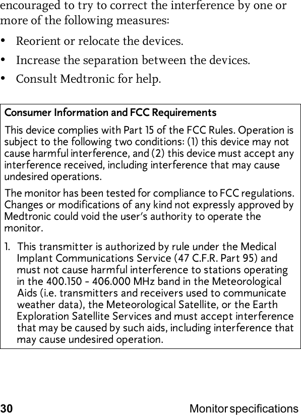 30 Monitor specifications encouraged to try to correct the interference by one or more of the following measures:•Reorient or relocate the devices.•Increase the separation between the devices.•Consult Medtronic for help.Consumer Information and FCC RequirementsThis device complies with Part 15 of the FCC Rules. Operation is subject to the following two conditions: (1) this device may not cause harmful interference, and (2) this device must accept any interference received, including interference that may cause undesired operations.The monitor has been tested for compliance to FCC regulations. Changes or modifications of any kind not expressly approved by Medtronic could void the user’s authority to operate the monitor.1. This transmitter is authorized by rule under the Medical Implant Communications Service (47 C.F.R. Part 95) and must not cause harmful interference to stations operating in the 400.150 - 406.000 MHz band in the Meteorological Aids (i.e. transmitters and receivers used to communicate weather data), the Meteorological Satellite, or the Earth Exploration Satellite Services and must accept interference that may be caused by such aids, including interference that may cause undesired operation.