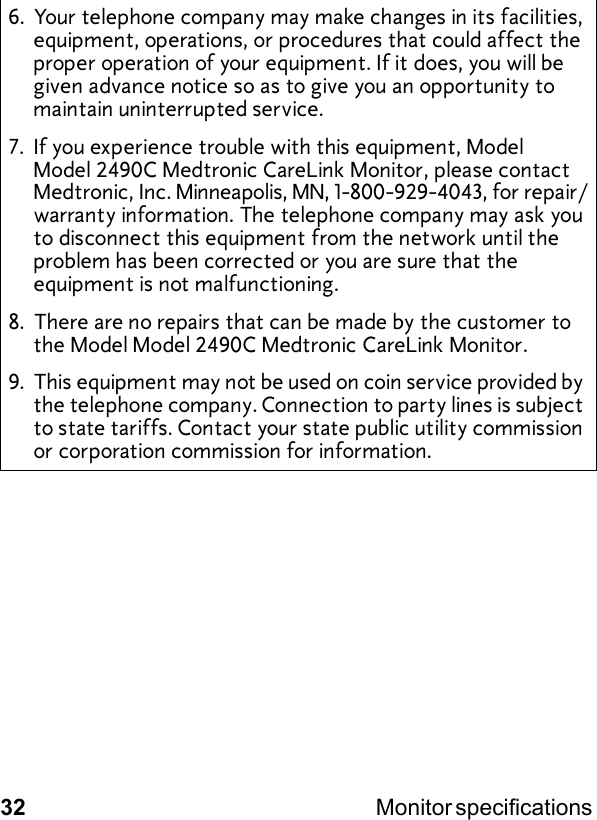 32 Monitor specifications 6. Your telephone company may make changes in its facilities, equipment, operations, or procedures that could affect the proper operation of your equipment. If it does, you will be given advance notice so as to give you an opportunity to maintain uninterrupted service.7. If you experience trouble with this equipment, Model Model 2490C Medtronic CareLink Monitor, please contact Medtronic, Inc. Minneapolis, MN, 1-800-929-4043, for repair/warranty information. The telephone company may ask you to disconnect this equipment from the network until the problem has been corrected or you are sure that the equipment is not malfunctioning.8. There are no repairs that can be made by the customer to the Model Model 2490C Medtronic CareLink Monitor.9. This equipment may not be used on coin service provided by the telephone company. Connection to party lines is subject to state tariffs. Contact your state public utility commission or corporation commission for information.