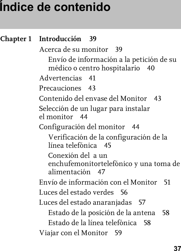 37Índice de contenidoChapter 1 Introducción 39Acerca de su monitor 39Envío de información a la petición de su médico o centro hospitalario 40Advertencias 41Precauciones 43Contenido del envase del Monitor 43Selección de un lugar para instalar el monitor 44Configuración del monitor 44Verificación de la configuración de la línea telefónica 45Conexión del  a un enchufemonitortelefónico y una toma de alimentación 47Envío de información con el Monitor 51Luces del estado verdes 56Luces del estado anaranjadas 57Estado de la posición de la antena 58Estado de la línea telefónica 58Viajar con el Monitor 59