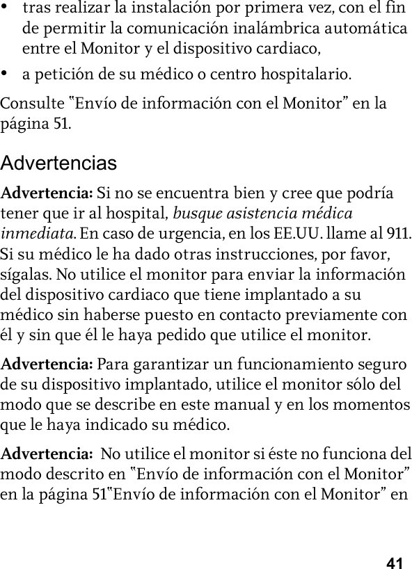 41•tras realizar la instalación por primera vez, con el fin de permitir la comunicación inalámbrica automática entre el Monitor y el dispositivo cardiaco,•a petición de su médico o centro hospitalario.Consulte “Envío de información con el Monitor” en la página 51.AdvertenciasAdvertencia: Si no se encuentra bien y cree que podría tener que ir al hospital, busque asistencia médica inmediata. En caso de urgencia, en los EE.UU. llame al 911. Si su médico le ha dado otras instrucciones, por favor, sígalas. No utilice el monitor para enviar la información del dispositivo cardiaco que tiene implantado a su médico sin haberse puesto en contacto previamente con él y sin que él le haya pedido que utilice el monitor.Advertencia: Para garantizar un funcionamiento seguro de su dispositivo implantado, utilice el monitor sólo del modo que se describe en este manual y en los momentos que le haya indicado su médico.Advertencia:  No utilice el monitor si éste no funciona del modo descrito en “Envío de información con el Monitor” en la página 51“Envío de información con el Monitor” en 