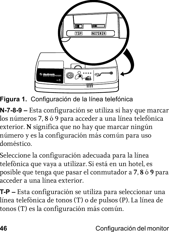 46 Configuración del monitor Figura 1.  Configuración de la línea telefónicaN-7-8-9 – Esta configuración se utiliza si hay que marcar los números 7, 8 ó 9 para acceder a una línea telefónica exterior. Nsignifica que no hay que marcar ningún número y es la configuración más común para uso doméstico.Seleccione la configuración adecuada para la línea telefónica que vaya a utilizar. Si está en un hotel, es posible que tenga que pasar el conmutador a 7, 8 ó 9 para acceder a una línea exterior. T-P – Esta configuración se utiliza para seleccionar una línea telefónica de tonos (T) o de pulsos (P). La línea de tonos (T) es la configuración más común. 