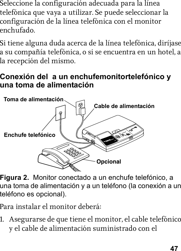 47Seleccione la configuración adecuada para la línea telefónica que vaya a utilizar. Se puede seleccionar la configuración de la línea telefónica con el monitor enchufado.Si tiene alguna duda acerca de la línea telefónica, diríjase a su compañía telefónica, o si se encuentra en un hotel, a la recepción del mismo.Conexión del  a un enchufemonitortelefónico y una toma de alimentaciónFigura 2.  Monitor conectado a un enchufe telefónico, a una toma de alimentación y a un teléfono (la conexión a un teléfono es opcional).Para instalar el monitor deberá:1. Asegurarse de que tiene el monitor, el cable telefónico y el cable de alimentación suministrado con el OpcionalEnchufe telefónicoCable de alimentaciónToma de alimentación