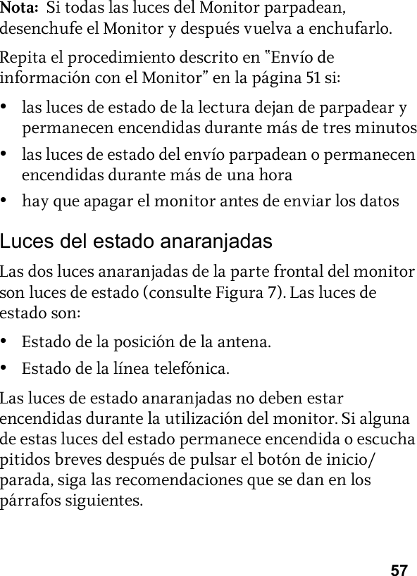 57Nota:  Si todas las luces del Monitor parpadean, desenchufe el Monitor y después vuelva a enchufarlo.Repita el procedimiento descrito en “Envío de información con el Monitor” en la página 51 si:•las luces de estado de la lectura dejan de parpadear y permanecen encendidas durante más de tres minutos•las luces de estado del envío parpadean o permanecen encendidas durante más de una hora•hay que apagar el monitor antes de enviar los datosLuces del estado anaranjadasLas dos luces anaranjadas de la parte frontal del monitor son luces de estado (consulte Figura 7). Las luces de estado son:•Estado de la posición de la antena.•Estado de la línea telefónica.Las luces de estado anaranjadas no deben estar encendidas durante la utilización del monitor. Si alguna de estas luces del estado permanece encendida o escucha pitidos breves después de pulsar el botón de inicio/parada, siga las recomendaciones que se dan en los párrafos siguientes.