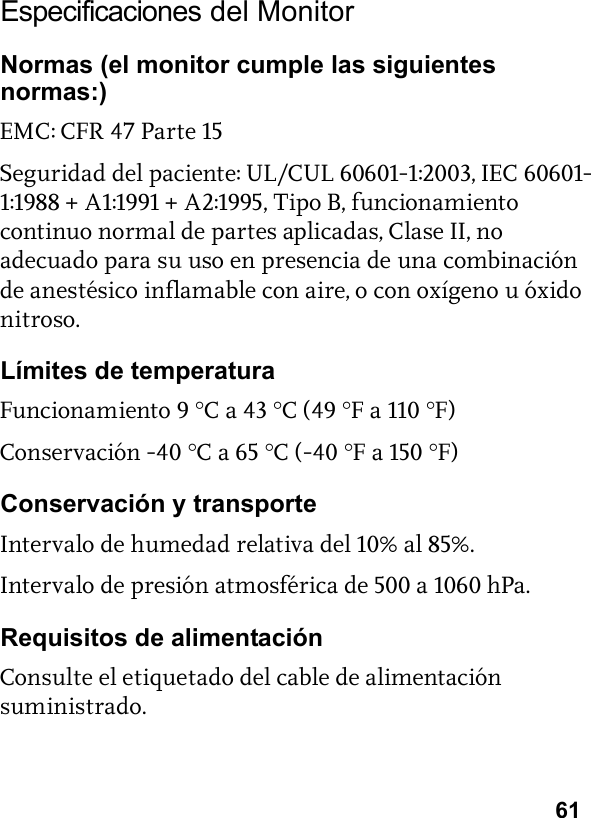 61Especificaciones del MonitorNormas (el monitor cumple las siguientes normas:)EMC: CFR 47 Parte 15Seguridad del paciente: UL/CUL 60601-1:2003, IEC 60601-1:1988 + A1:1991 + A2:1995, Tipo B, funcionamiento continuo normal de partes aplicadas, Clase II, no adecuado para su uso en presencia de una combinación de anestésico inflamable con aire, o con oxígeno u óxido nitroso.Límites de temperaturaFuncionamiento 9 °C a 43 °C (49 °F a 110 °F)Conservación -40 °C a 65 °C (-40 °F a 150 °F)Conservación y transporteIntervalo de humedad relativa del 10% al 85%.Intervalo de presión atmosférica de 500 a 1060 hPa.Requisitos de alimentaciónConsulte el etiquetado del cable de alimentación suministrado.