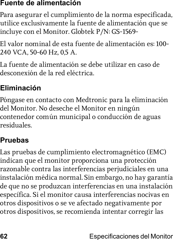 62 Especificaciones del Monitor Fuente de alimentaciónPara asegurar el cumplimiento de la norma especificada, utilice exclusivamente la fuente de alimentación que se incluye con el Monitor. Globtek P/N: GS-1569-El valor nominal de esta fuente de alimentación es: 100-240 VCA, 50-60 Hz, 0,5 A.La fuente de alimentación se debe utilizar en caso de desconexión de la red eléctrica.EliminaciónPóngase en contacto con Medtronic para la eliminación del Monitor. No deseche el Monitor en ningún contenedor común municipal o conducción de aguas residuales.PruebasLas pruebas de cumplimiento electromagnético (EMC) indican que el monitor proporciona una protección razonable contra las interferencias perjudiciales en una instalación médica normal. Sin embargo, no hay garantía de que no se produzcan interferencias en una instalación específica. Si el monitor causa interferencias nocivas en otros dispositivos o se ve afectado negativamente por otros dispositivos, se recomienda intentar corregir las 