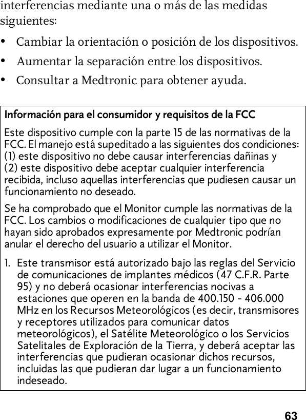 63interferencias mediante una o más de las medidas siguientes:•Cambiar la orientación o posición de los dispositivos.•Aumentar la separación entre los dispositivos.•Consultar a Medtronic para obtener ayuda.Información para el consumidor y requisitos de la FCCEste dispositivo cumple con la parte 15 de las normativas de la FCC. El manejo está supeditado a las siguientes dos condiciones: (1) este dispositivo no debe causar interferencias dañinas y (2) este dispositivo debe aceptar cualquier interferencia recibida, incluso aquellas interferencias que pudiesen causar un funcionamiento no deseado.Se ha comprobado que el Monitor cumple las normativas de la FCC. Los cambios o modificaciones de cualquier tipo que no hayan sido aprobados expresamente por Medtronic podrían anular el derecho del usuario a utilizar el Monitor.1. Este transmisor está autorizado bajo las reglas del Servicio de comunicaciones de implantes médicos (47 C.F.R. Parte 95) y no deberá ocasionar interferencias nocivas a estaciones que operen en la banda de 400.150 - 406.000 MHz en los Recursos Meteorológicos (es decir, transmisores y receptores utilizados para comunicar datos meteorológicos), el Satélite Meteorológico o los Servicios Satelitales de Exploración de la Tierra, y deberá aceptar las interferencias que pudieran ocasionar dichos recursos, incluidas las que pudieran dar lugar a un funcionamiento indeseado.