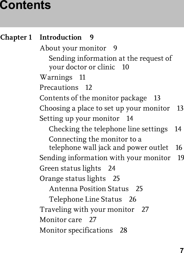 7ContentsChapter 1 Introduction 9About your monitor 9Sending information at the request of your doctor or clinic 10Warnings 11Precautions 12Contents of the monitor package 13Choosing a place to set up your monitor 13Setting up your monitor 14Checking the telephone line settings 14Connecting the monitor to a telephone wall jack and power outlet 16Sending information with your monitor 19Green status lights 24Orange status lights 25Antenna Position Status 25Telephone Line Status 26Traveling with your monitor 27Monitor care 27Monitor specifications 28