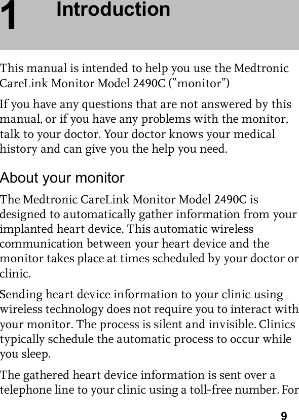 91IntroductionThis manual is intended to help you use the Medtronic CareLink Monitor Model 2490C (“monitor”)If you have any questions that are not answered by this manual, or if you have any problems with the monitor, talk to your doctor. Your doctor knows your medical history and can give you the help you need.About your monitorThe Medtronic CareLink Monitor Model 2490C is designed to automatically gather information from your implanted heart device. This automatic wireless communication between your heart device and the monitor takes place at times scheduled by your doctor or clinic.Sending heart device information to your clinic using wireless technology does not require you to interact with your monitor. The process is silent and invisible. Clinics typically schedule the automatic process to occur while you sleep.The gathered heart device information is sent over a telephone line to your clinic using a toll-free number. For 
