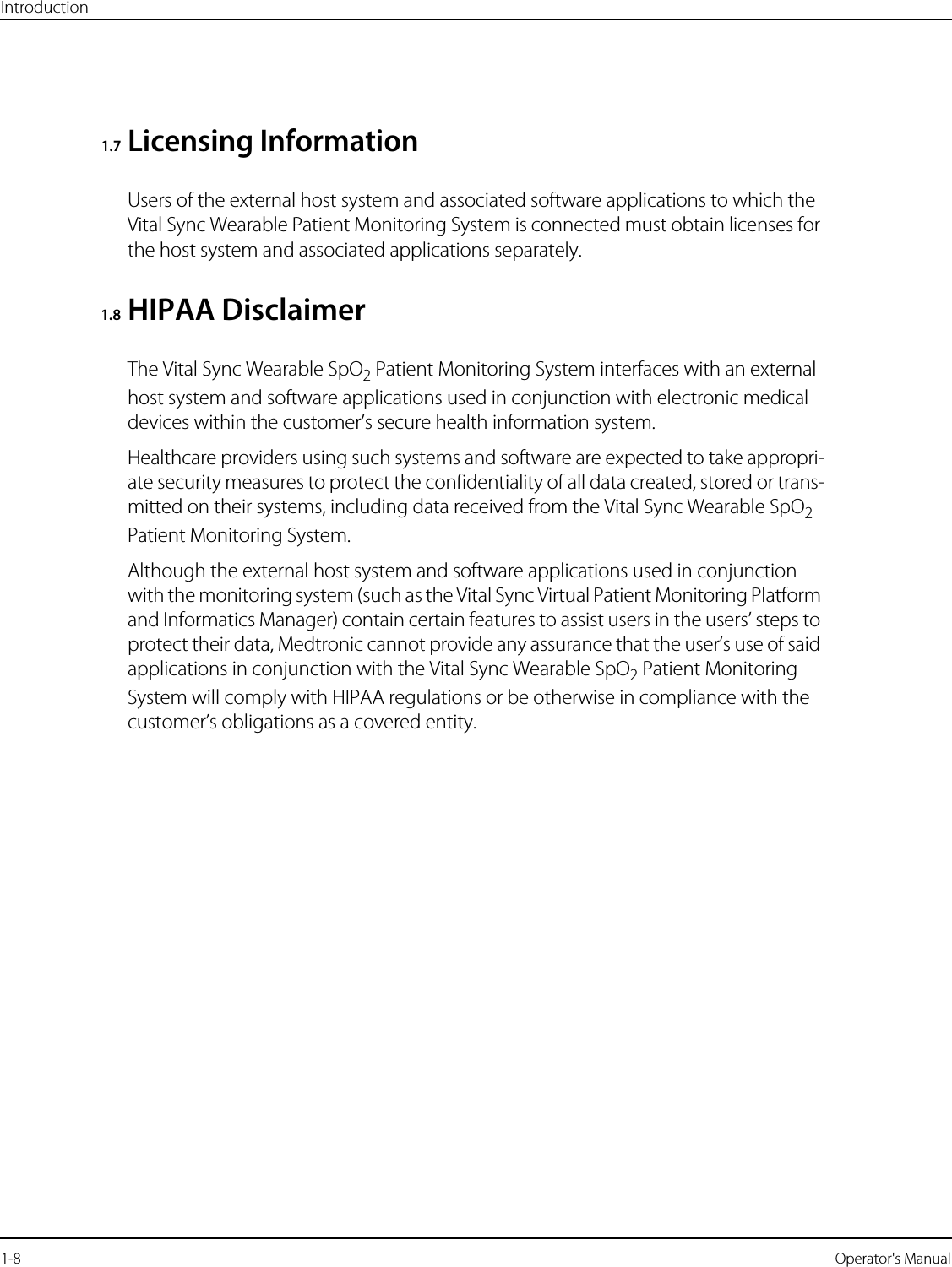 Introduction1-8   Operator&apos;s Manual1.7Licensing InformationUsers of the external host system and associated software applications to which the Vital Sync Wearable Patient Monitoring System is connected must obtain licenses for the host system and associated applications separately.1.8 HIPAA DisclaimerThe Vital Sync Wearable SpO2 Patient Monitoring System interfaces with an external host system and software applications used in conjunction with electronic medical devices within the customer’s secure health information system.Healthcare providers using such systems and software are expected to take appropri-ate security measures to protect the confidentiality of all data created, stored or trans-mitted on their systems, including data received from the Vital Sync Wearable SpO2 Patient Monitoring System.Although the external host system and software applications used in conjunction with the monitoring system (such as the Vital Sync Virtual Patient Monitoring Platform and Informatics Manager) contain certain features to assist users in the users’ steps to protect their data, Medtronic cannot provide any assurance that the user’s use of said applications in conjunction with the Vital Sync Wearable SpO2 Patient Monitoring System will comply with HIPAA regulations or be otherwise in compliance with the customer’s obligations as a covered entity.