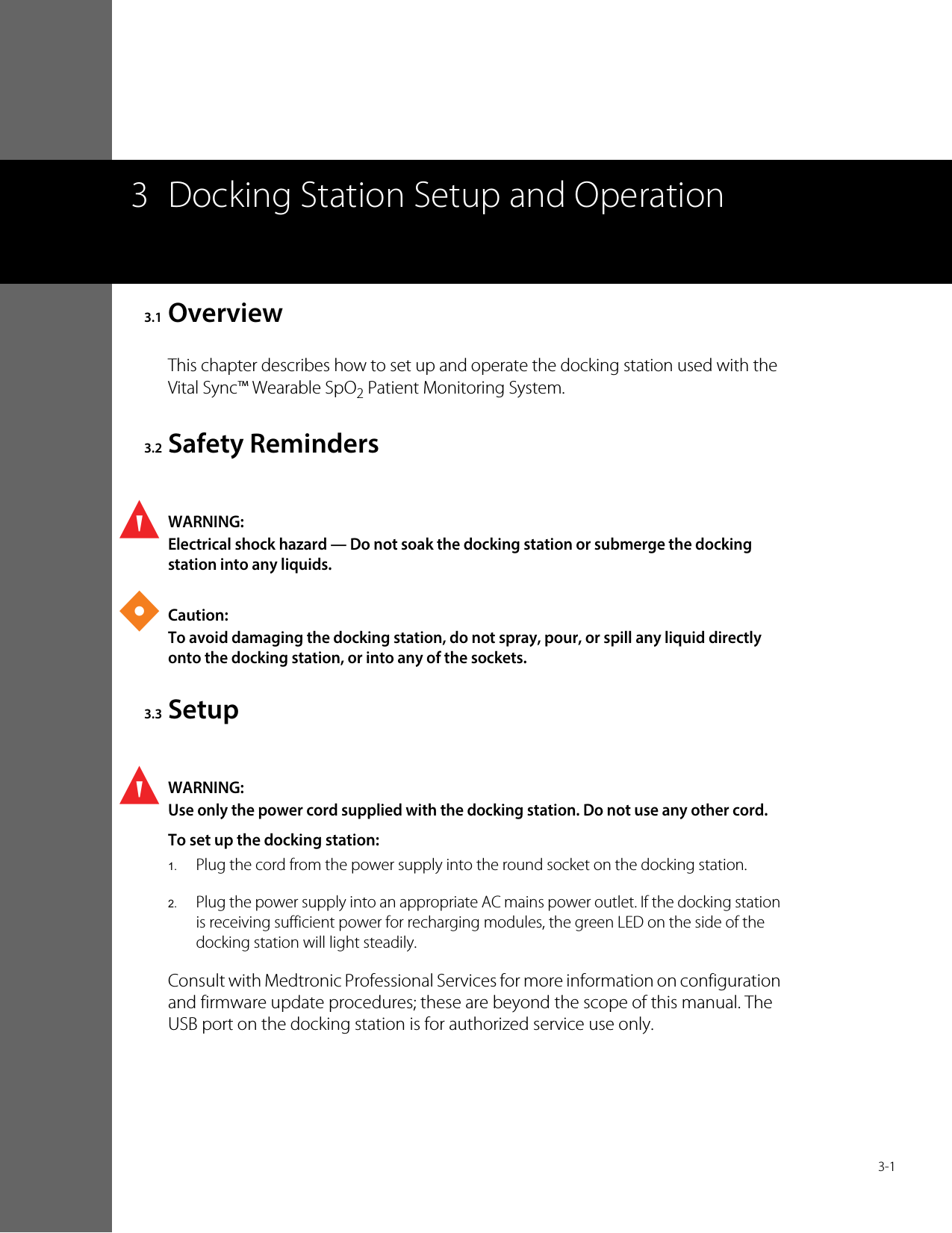  3-13 Docking Station Setup and Operation3.1 OverviewThis chapter describes how to set up and operate the docking station used with the Vital Sync™ Wearable SpO2 Patient Monitoring System.3.2 Safety RemindersWARNING:Electrical shock hazard — Do not soak the docking station or submerge the docking station into any liquids.Caution:To avoid damaging the docking station, do not spray, pour, or spill any liquid directly onto the docking station, or into any of the sockets.3.3 SetupWARNING:Use only the power cord supplied with the docking station. Do not use any other cord.To set up the docking station:1.Plug the cord from the power supply into the round socket on the docking station.2.Plug the power supply into an appropriate AC mains power outlet. If the docking station is receiving sufficient power for recharging modules, the green LED on the side of the docking station will light steadily.Consult with Medtronic Professional Services for more information on configuration and firmware update procedures; these are beyond the scope of this manual. The USB port on the docking station is for authorized service use only.